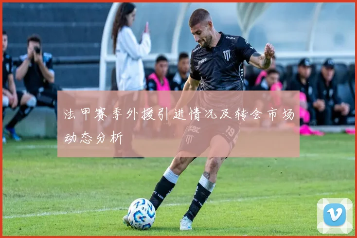 法甲赛季外援引进情况及转会市场动态分析
