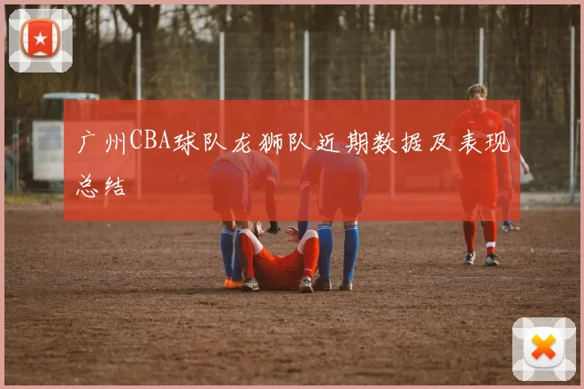 广州CBA球队龙狮队近期数据及表现总结