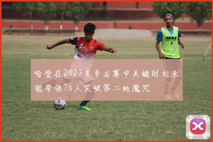 哈登在2023年季后赛中关键时刻未能带领76人突破第二轮魔咒