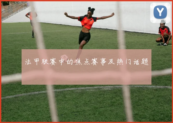 法甲联赛中的焦点赛事及热门话题