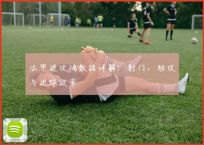 法甲进攻端数据详解：射门、助攻与进球效率