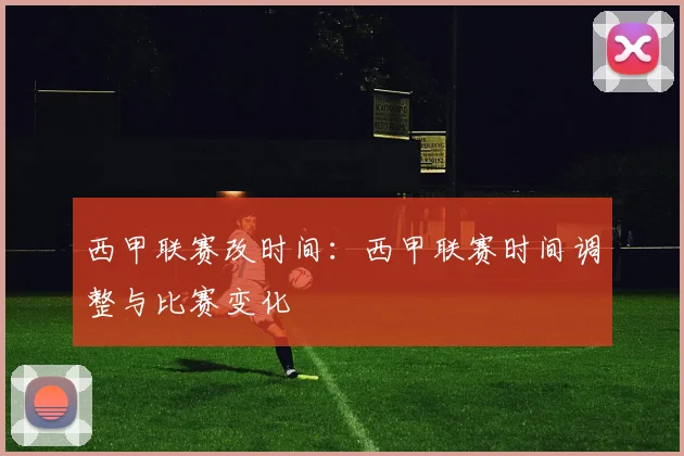 西甲联赛改时间：西甲联赛时间调整与比赛变化