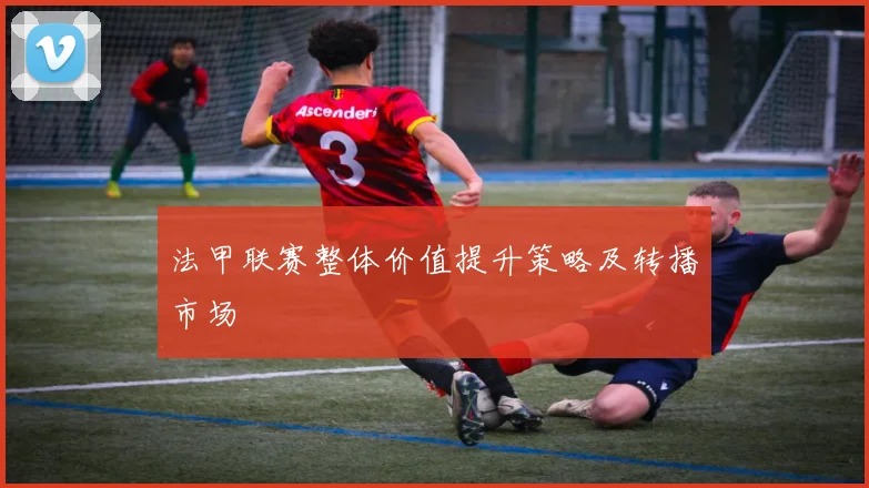 法甲联赛整体价值提升策略及转播市场